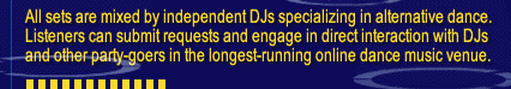 All sets are mixed by independent DJs specializing in alternative dance. Listeners can submit requests and engage in direct interaction with DJs and other party-goers in the longest-running online dance music venue.